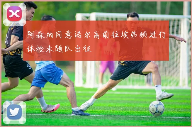 阿森纳同意诺尔高前往埃弗顿进行体检未随队出征