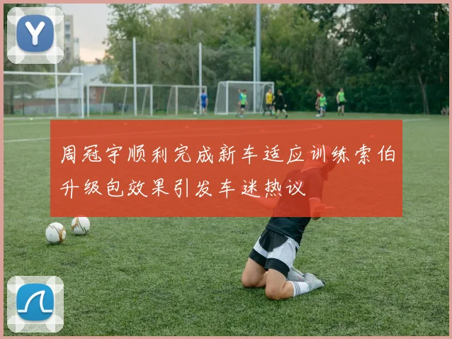 周冠宇顺利完成新车适应训练索伯升级包效果引发车迷热议