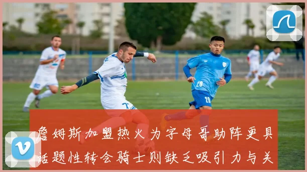 詹姆斯加盟热火为字母哥助阵更具话题性转会骑士则缺乏吸引力与关注度