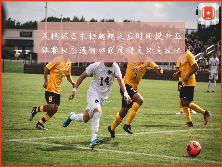 吴艳妮百米栏起跑反应时间提升亚锦赛状态逐渐回暖展现良好竞技状态